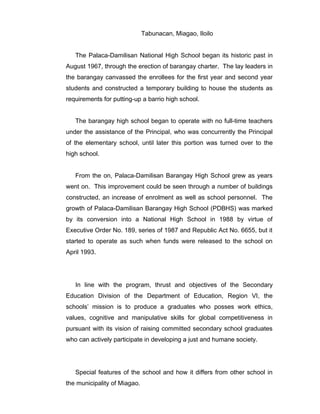 Tabunacan, Miagao, Iloilo
The Palaca-Damilisan National High School began its historic past in
August 1967, through the erection of barangay charter. The lay leaders in
the barangay canvassed the enrollees for the first year and second year
students and constructed a temporary building to house the students as
requirements for putting-up a barrio high school.
The barangay high school began to operate with no full-time teachers
under the assistance of the Principal, who was concurrently the Principal
of the elementary school, until later this portion was turned over to the
high school.
From the on, Palaca-Damilisan Barangay High School grew as years
went on. This improvement could be seen through a number of buildings
constructed, an increase of enrolment as well as school personnel. The
growth of Palaca-Damilisan Barangay High School (PDBHS) was marked
by its conversion into a National High School in 1988 by virtue of
Executive Order No. 189, series of 1987 and Republic Act No. 6655, but it
started to operate as such when funds were released to the school on
April 1993.
In line with the program, thrust and objectives of the Secondary
Education Division of the Department of Education, Region VI, the
schools’ mission is to produce a graduates who posses work ethics,
values, cognitive and manipulative skills for global competitiveness in
pursuant with its vision of raising committed secondary school graduates
who can actively participate in developing a just and humane society.
Special features of the school and how it differs from other school in
the municipality of Miagao.
 