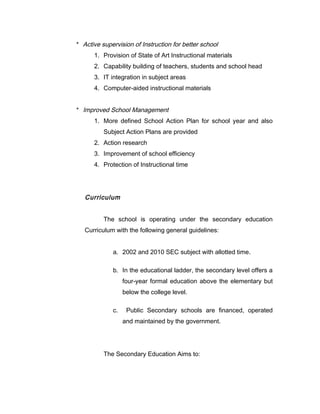* Active supervision of Instruction for better school
1. Provision of State of Art Instructional materials
2. Capability building of teachers, students and school head
3. IT integration in subject areas
4. Computer-aided instructional materials
* Improved School Management
1. More defined School Action Plan for school year and also
Subject Action Plans are provided
2. Action research
3. Improvement of school efficiency
4. Protection of Instructional time
Curriculum
The school is operating under the secondary education
Curriculum with the following general guidelines:
a. 2002 and 2010 SEC subject with allotted time.
b. In the educational ladder, the secondary level offers a
four-year formal education above the elementary but
below the college level.
c. Public Secondary schools are financed, operated
and maintained by the government.
The Secondary Education Aims to:
 