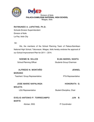 Republic of the Philippines
Department of Education
Region VI – Western Visayas
Division of Iloilo
PALACA-DAMILISAN NATIONAL HIGH SCHOOL
Miagao, Iloilo
RAYMUNDO A. LAPATING, Ph.D.
Schools Division Superintendent
Division of Iloilo
La Paz, Iloilo City
Sir:
We, the members of the School Planning Team of Palaca-Damilisan
National High School, Tabunacan, Miagao, Iloilo hereby endorse the approval of
our School Improvement Plan for 2011 – 2014.
NOEME M. NILLOS ELNA MARIEL NANTA
School Planning Officer Students Group Chairman
ALFREDO N. MONTAÑO JENNEL
MORANO
Teachers’ Group Representative PTA Representative
JOSE MARIE NAPALINGA HONORATA G.
MOLETA
LGU Representative Student Discipline, Chair
EVELIO ANTONIO P. TORRECAMPO JUN B.
BARTE
Adviser, SSG IT Coordinator
 