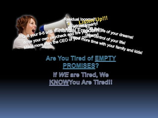 Listen Up!!! Residual Income!! Success!! Financial Freedom!! Quit your 9-5 until 65 job and RETIRE early! Live the life of your dreams! Write your own paycheck and fire your boss! Take control of your life! Make more than the CEO of your company! Spend more time with your family and kids! Are You Tired of EMPTY PROMISES? If WE are Tired, We KNOWYou Are Tired!! 