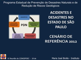 Programa Estadual de Prevenção de Desastres Naturais e de
Redução de Riscos Geológicos

ACIDENTES E
DESASTRES NO
ESTADO DE SÃO
PAULO

CENÁRIO DE
REFERÊNCIA 2012

VI Reunião do CONGEPDEC - 18 de

Maria José Brollo - Instituto

 