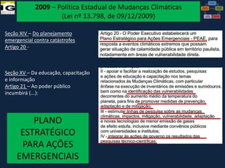 2009 – Política Estadual de Mudanças Climáticas
(Lei nº 13.798, de 09/12/2009)
Seção XIV – Do planejamento
emergencial contra catástrofes
Artigo 20 -

Seção XV – Da educação, capacitação
e informação
Artigo 21 – Ao poder público
incumbirá (...):

PLANO
ESTRATÉGICO
PARA AÇÕES
EMERGENCIAIS

VI Reunião do CONGEPDEC - 18 de

Maria José Brollo - Instituto

 