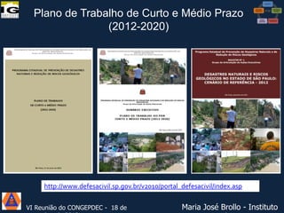 Plano de Trabalho de Curto e Médio Prazo
(2012-2020)

-

http://www.defesacivil.sp.gov.br/v2010/portal_defesacivil/index.asp
VI Reunião do CONGEPDEC - 18 de

Maria José Brollo - Instituto

 