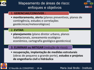 Mapeamento de áreas de risco:
enfoques e objetivos
1. GERENCIAR/CONVIVER :
• monitoramento, alerta (planos preventivos, planos de
contingência, estudos e correlações
geotécnicas/meteorológicas)
2. EVITAR:
• planejamento (plano diretor urbano, planos
habitacionais, zoneamento ecológicoeconômico, cartografia geológico-geotécnica)
3. ELIMINAR ou MITIGAR (redução de risco):
• recuperação, implantação de medidas estruturais
(obras de pequeno a grande porte), estudos e projetos
de engenharia civil e hidráulica
VI Reunião do CONGEPDEC - 18 de

Maria José Brollo - Instituto

 