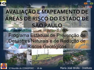 AVALIAÇÃO E MAPEAMENTO DE
ÁREAS DE RISCO DO ESTADO DE
SÃO PAULO
Programa Estadual de Prevenção de
Desastres Naturais e de Redução de
Riscos Geológicos

VI Reunião do CONGEPDEC - 18 de

Maria José Brollo - Instituto

 