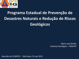 Programa Estadual de Prevenção de
  Desastres Naturais e Redução de Riscos
               Geológicos



                                                          Maria José Brollo
                                              Instituto Geológico – SMA/SP



Reunião do CEANTEC - São Paulo, 25.set.2012
 