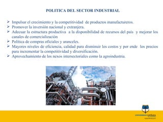 POLITICA DEL SECTOR INDUSTRIAL
 Impulsar el crecimiento y la competitividad de productos manufactureros.
 Promover la inversión nacional y extranjera.
 Adecuar la estructura productiva a la disponibilidad de recursos del país y mejorar los
canales de comercialización
 Política de compras oficiales y aranceles.
 Mayores niveles de eficiencia, calidad para disminuir los costos y por ende los precios
para incrementar la competitividad y diversificación.
 Aprovechamiento de los nexos intersectoriales como la agroindustria.
 
