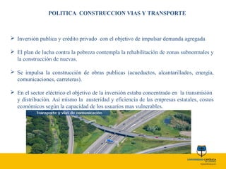 POLITICA CONSTRUCCION VIAS Y TRANSPORTE
 Inversión publica y crédito privado con el objetivo de impulsar demanda agregada
 El plan de lucha contra la pobreza contempla la rehabilitación de zonas subnormales y
la construcción de nuevas.
 Se impulsa la construcción de obras publicas (acueductos, alcantarillados, energía,
comunicaciones, carreteras).
 En el sector eléctrico el objetivo de la inversión estaba concentrado en la transmisión
y distribución. Así mismo la austeridad y eficiencia de las empresas estatales, costos
económicos según la capacidad de los usuarios mas vulnerables.
 