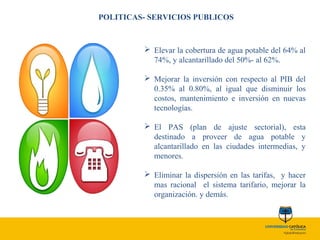 POLITICAS- SERVICIOS PUBLICOS
 Elevar la cobertura de agua potable del 64% al
74%, y alcantarillado del 50%- al 62%.
 Mejorar la inversión con respecto al PIB del
0.35% al 0.80%, al igual que disminuir los
costos, mantenimiento e inversión en nuevas
tecnologías.
 El PAS (plan de ajuste sectorial), esta
destinado a proveer de agua potable y
alcantarillado en las ciudades intermedias, y
menores.
 Eliminar la dispersión en las tarifas, y hacer
mas racional el sistema tarifario, mejorar la
organización. y demás.
 