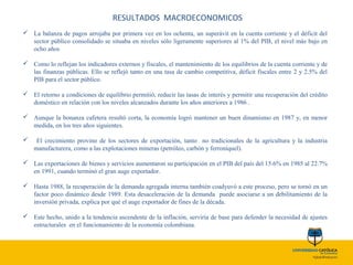 RESULTADOS MACROECONOMICOS
 La balanza de pagos arrojaba por primera vez en los ochenta, un superávit en la cuenta corriente y el déficit del
sector público consolidado se situaba en niveles sólo ligeramente superiores al 1% del PIB, el nivel más bajo en
ocho años
 Como lo reflejan los indicadores externos y fiscales, el mantenimiento de los equilibrios de la cuenta corriente y de
las finanzas públicas. Ello se reflejó tanto en una tasa de cambio competitiva, déficit fiscales entre 2 y 2.5% del
PIB para el sector público.
 El retorno a condiciones de equilibrio permitió, reducir las tasas de interés y permitir una recuperación del crédito
doméstico en relación con los niveles alcanzados durante los años anteriores a 1986 .
 Aunque la bonanza cafetera resultó corta, la economía logró mantener un buen dinamismo en 1987 y, en menor
medida, en los tres años siguientes.
 El crecimiento provino de los sectores de exportación, tanto no tradicionales de la agricultura y la industria
manufacturera, como a las explotaciones mineras (petróleo, carbón y ferroníquel).
 Las exportaciones de bienes y servicios aumentaron su participación en el PIB del país del 15.6% en 1985 al 22.7%
en 1991, cuando terminó el gran auge exportador.
 Hasta 1988, la recuperación de la demanda agregada interna también coadyuvó a este proceso, pero se tornó en un
factor poco dinámico desde 1989. Esta desaceleración de la demanda puede asociarse a un debilitamiento de la
inversión privada, explica por qué el auge exportador de fines de la década.
 Este hecho, unido a la tendencia ascendente de la inflación, serviría de base para defender la necesidad de ajustes
estructurales en el funcionamiento de la economía colombiana.
 