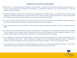 LOGROS EN LA POLITICA EXTERIOR
 Desde 1987 , la administración Barco impulsó con más énfasis su intención de reestructurar la política externa del país. Se
aceleró la diversificación de las relaciones internacionales, se establecieron relaciones con 27 países africanos, 10 naciones
asiáticas y cuatro de Oceanía.
 Se realizaron múltiples visitas oficiales al exterior con el propósito de consolidar los lazos con América Latina y Europa. Barco,
además, fue el primer mandatario en viajar oficialmente al Asia. Elevó y mejoró de manera significativa la imagen internacional
de Colombia no sólo entre los países periféricos, así como en las naciones desarrolladas.
 En cuanto a Estados Unidos, las relaciones exteriores tuvieran como central la política hacia Washington. Para su gobierno, ni
era rentable el alineamiento de Turbay ni el intento de alejamiento explícito de Betancur.
 Aplicó la extradición sin ceder autonomía. Así mismo el país mantuvo promedios de votación en la ONU semejantes a Brasil y
China.
 En cuanto a Cuba, profundizó la política exterior e introdujo nuevos componentes. Las negociaciones de paz interna con el M-
19, que contaron con un respaldo cubano, redujeron la creencia de que Cuba apoyaba la lucha armada. En agosto de 1987 se
produce el denominado Incidente del Caldas, que casi lleva a la guerra a Colombia y Venezuela.
 Las voluntades convergentes del presidente Barco y del presidente Pérez en Venezuela hicieron viable el mejoramiento de los
lazos binacionales. Entre 1989 y 1990, consolidaron el Grupo de los Tres: Colombia, Venezuela y México. Asimismo, el
comercio colombo-venezolano creció 54%, pasando de 340,7 millones de dólares en 1987 a 525,1 millones en 1990.
 La profundización de la integración colombo-venezolana, la apertura de relaciones diplomáticas con Cuba, el logro de las
preferencias comerciales brindadas con la Comunidad Económica Europea a partir de 1990.
 