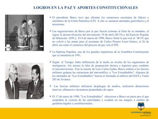 LOGROS EN LA PAZ Y APORTES CONSTITUCIONALES
 El presidente Barco tuvo que afrontar los numerosos asesinatos de líderes y
miembros de la Unión Patriótica (UP). A ello se sumaron atentados guerrilleros y el
terrorismo.
 Las negociaciones de Barco por la paz fueron exitosas al final de su mandato, al
lograr la desmovilización del movimiento 19 de abril (M-19) y del Ejercito Popular
de liberación (EPL);. El 8 de marzo de 1990, Barco firmó la paz con el M-19, que
no volvió a las armas pese al asesinato de Carlos Pizarro Leon Gómez, el 26 de
abril, así como el comienzo del proceso de paz con el EPL.
 La Séptima Papeleta, uno de los grandes impulsores de la Asamblea Constituyente
que se instalaría en 1991.
 Según el Tiempo, hubo infiltración de la mafia en niveles de los organismos de
inteligencia. Así mismo la falta de preparación técnica y logística para combatir
el narcoterrorismo. Tras la muerte de Luis Carlos Galán, Barco ordenó a las fuerzas
militares golpear las estructuras del narcotráfico, a "Los Extraditables". Algunos de
los atentados de "Los Extraditables" fueron el Atentado al edificio del DAS y Vuelo
203 de Avianca.
 Las fuerzas militares utilizaron despliegue de medios, realizaron detenciones
masivas, allanaron e incautaron propiedades de capos.
 El 17 de enero de 1990, "Los Extraditables" ofrecieron a Barco un pacto por el que
aceptaban la victoria de las autoridades y cesaban en sus ataques a cambio de
garantías legales y constitucionales.
 