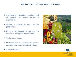 POLITICA DEL SECTOR AGROPECUARIO
 Aumentar la producción y productividad
en especial de bienes básicos y
exportables.
 Mejorar la calidad de vida de los
productores.
 Elevar la inversión publica, y privada con
el objetivo de mejorar la rentabilidad.
 Titulación de tierras.
 Modernización de esquemas productivos
mediante inversiones en infraestructura.
 Acceso al crédito.
 