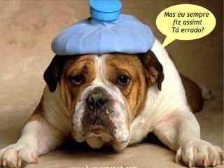 Mas eu sempre
  fiz assim!
  Tá errado?
 