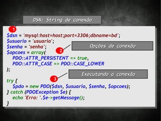 DSN: String de conexão

  1
$dsn = 'mysql:host=host;port=3306;dbname=bd';
$usuario = 'usuario';
$senha = 'senha';                 Opções de conexão
$opcoes = array(      2
   PDO::ATTR_PERSISTENT => true,
   PDO::ATTR_CASE => PDO::CASE_LOWER
);
                              Executando a conexão
try {                3
   $pdo = new PDO($dsn, $usuario, $senha, $opcoes);
} catch (PDOException $e) {
   echo 'Erro: '.$e->getMessage();
}
 