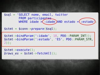 $sql = 'SELECT nome, email, twitter
        FROM participantes
        WHERE idade > :idade AND estado = :estado';

$stmt = $conn->prepare($sql);

$stmt->bindParam(':idade', 18, PDO::PARAM_INT));
$stmt->bindParam(':estado', 'ES', PDO::PARAM_STR,
2));

$stmt->execute();
$rows_es = $stmt->fetchAll();
 