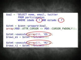 $sql = 'SELECT nome, email, twitter
        FROM participantes
        WHERE idade > ? AND estado = ?';

$stmt = $conn->prepare($sql,
array(PDO::ATTR_CURSOR => PDO::CURSOR_FWDONLY));

$stmt->execute(array(18, 'ES'));
$rows_es = $stmt->fetchAll();

$stmt->execute(array(25, 'RJ'));
$rows_rj = $stmt->fetchAll();
 