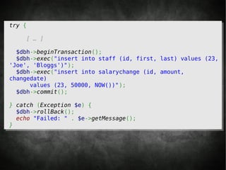 try {

    [ … ]

  $dbh->beginTransaction();
  $dbh->exec("insert into staff (id, first, last) values (23,
'Joe', 'Bloggs')");
  $dbh->exec("insert into salarychange (id, amount,
changedate)
      values (23, 50000, NOW())");
  $dbh->commit();

} catch (Exception $e) {
  $dbh->rollBack();
  echo "Failed: " . $e->getMessage();
}
 