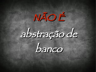 NÃO É
abstração de
   banco
 