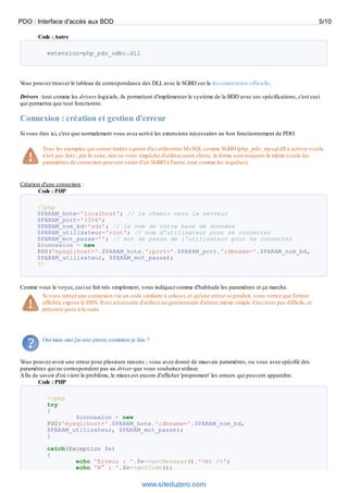 PDO : Interface d'accès aux BDD                                                                                                   5/10

       Code : Autre

           extension=php_pdo_odbc.dll




Vous pouvez trouver le tableau de correspondance des DLL avec le SGBD sur la documentation officielle.

Drivers : tout comme les drivers logiciels, ils permettent d'implémenter le système de la BDD avec ses spécifications, c'est ceci
qui permettra que tout fonctionne.

Connexion : création et gestion d'erreur
Si vous êtes ici, c'est que normalement vous avez activé les extensions nécessaires au bon fonctionnement de PDO.

         Tous les exemples qui seront traités à partir d'ici utiliseront MySQL comme SGBD (php_pdo_mysql.dll à activer si cela
         n'est pas fait) ; par la suite, rien ne vous empêche d'utiliser autre chose, la forme sera toujours la même (seuls les
         paramètres de connexion peuvent varier d'un SGBD à l'autre, tout comme les requêtes).


Création d'une connexion :
       Code : PHP

       <?php
       $PARAM_hote='localhost'; // le chemin vers le serveur
       $PARAM_port='3306';
       $PARAM_nom_bd='sdz'; // le nom de votre base de données
       $PARAM_utilisateur='root'; // nom d'utilisateur pour se connecter
       $PARAM_mot_passe=''; // mot de passe de l'utilisateur pour se connecter
       $connexion = new
       PDO('mysql:host='.$PARAM_hote.';port='.$PARAM_port.';dbname='.$PARAM_nom_bd,
       $PARAM_utilisateur, $PARAM_mot_passe);
       ?>



Comme vous le voyez, ceci se fait très simplement, vous indiquez comme d'habitude les paramètres et ça marche.
       Si vous tentez une connexion via un code similaire à celui-ci, et qu'une erreur se produit, vous verrez que l'erreur
       affichée expose le DSN. Il est nécessaire d'utiliser un gestionnaire d'erreur, même simple. Ceci n'est pas difficile, et
       présenté juste à la suite.




         Oui mais moi j'ai une erreur, comment je fais ?


Vous pouvez avoir une erreur pour plusieurs raisons ; vous avez donné de mauvais paramètres, ou vous avez spécifié des
paramètres qui ne correspondent pas au driver que vous souhaitez utiliser.
Afin de savoir d'où vient le problème, le mieux est encore d'afficher 'proprement' les erreurs qui peuvent apparaître.
       Code : PHP

           <?php
           try
           {
                   $connexion = new
           PDO('mysql:host='.$PARAM_hote.';dbname='.$PARAM_nom_bd,
           $PARAM_utilisateur, $PARAM_mot_passe);
           }

           catch(Exception $e)
           {
                   echo 'Erreur : '.$e->getMessage().'<br />';
                   echo 'N° : '.$e->getCode();

                                                     www.siteduzero.com
 