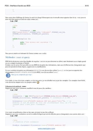 PDO : Interface d'accès aux BDD                                                                                                   6/10

           }
           ?>


Vous aurez alors l'affichage de l'erreur, le catch est chargé d'intercepter une éventuelle erreur apparue dans le try : vous pouvez
donc très bien mettre un arrêt du script comme ceci :
       Code : PHP

           <?php
           try
           {
                   $connexion = new
           PDO('mysql:host='.$PARAM_hote.';dbname='.$PARAM_nom_bd,
           $PARAM_utilisateur, $PARAM_mot_passe);
           }

           catch(Exception $e)
           {
                   echo 'Une erreur est survenue !';
                   die();
           }
           ?>


Vous pouvez mettre un traitement de l'erreur comme vous voulez.

Méthodes : exec et query
PDO fait la distinction entre deux familles de requêtes : ceci est un peu déroutant au début, mais finalement assez simple quand
on en a compris le principe et l'intérêt.
Comme vous le savez, il est possible sur une BDD de récupérer des informations, mais aussi d'effectuer des changements (qui
peuvent prendre la forme d'ajout, suppression ou modification).

Si vous souhaitez récupérer une information (SELECT), vous devrez alors utiliser 'query' ; si c'est pour un apporter des
changements (INSERT, UPDATE, DELETE) à la BDD, vous devrez utiliser 'exec'.
         Hum, je ne comprends pas trop !


A ce stade, si vous n'avez pas compris, ce n'est pas grave, je vais détailler tout ça par des exemples. Ces exemples étant fictifs,
vous devrez les adapter avec vos propres tables.

Utilisation de la méthode : exec
Supposons que nous souhaitons modifier le mot de passe des membres :
         Code : PHP

           <?php
           $connexion = new PDO("mysql:host=$PARAM_hote;dbname=$PARAM_nom_bd",
           $PARAM_utilisateur, $PARAM_mot_passe); // connexion à la BDD

           $connexion->exec("UPDATE membres SET mot_pass='toto'"); // on
           modifie le mot de passe de tous les utilisateurs (oui, ça n'a aucun
           intérêt mais c'est pour l'exemple)
           ?>



A ce stade, la modification a bien eu lieu mais ceci peut ne pas être suffisant.
Imaginons que nous souhaitons savoir le nombre de lignes qui ont été affectées par ce changement, nous aurons alors ceci :
        Code : PHP

           <?php
           // création d'une connexion

           $nombre_changement=$connexion->exec("UPDATE membres SET

                                                     www.siteduzero.com
 