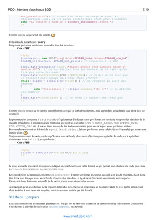 PDO : Interface d'accès aux BDD                                                                                                  7/10

           mot_pass='toto'"); // on modifie le mot de passe de tous les
           utilisateurs (oui, ça n'a aucun intérêt mais c'est pour l'exemple)
           echo "La requête à modifié : $nombre_changement lignes.";
           ?>


Comme vous le voyez c'est très simple.

Utilisation de la méthode : query
Imaginons que nous souhaitons connaître tous les membres :
         Code : PHP

           <?php
           $connexion = new PDO("mysql:host=$PARAM_hote;dbname=$PARAM_nom_bd",
           $PARAM_utilisateur, $PARAM_mot_passe); // connexion à la BDD

           $resultats=$connexion->query("SELECT membre FROM membres ORDER BY
           membre ASC"); // on va chercher tous les membres de la table qu'on
           trie par ordre croissant
           $resultats->setFetchMode(PDO::FETCH_OBJ); // on dit qu'on veut que
           le résultat soit récupérable sous forme d'objet
           while( $ligne = $resultats->fetch() ) // on récupère la liste des
           membres
           {
                   echo 'Utilisateur : '.$ligne->membre.'<br />'; // on affiche
           les membres
           }
           $resultats->closeCursor(); // on ferme le curseur des résultats
           ?>



Comme vous le voyez, ça ressemble sensiblement à ce qui se fait habituellement, avec cependant deux détails que je me dois de
soulever.

Le premier point concerne le 'setFetchMode' qui permet d'indiquer sous quel format on souhaite récupérer les résultats de la
requête précédente. Il existe plusieurs méthodes qui sont les suivantes : PDO::FETCH_ASSOC, PDO::FETCH_BOTH,
PDO::FETCH_OBJ, etc., le mieux étant encore de lire la documentation pour savoir lequel vous préférerez utiliser.
Personnellement étant un habitué du mysql_fetch_object, j'ai une préférence pour celui-ci (dans l'exemple) qui permet une
lecture claire.
Toujours concernant le mode, sachez qu'il existe une méthode plus courte d'écriture pour spécifier le mode, en le spécifiant
directement dans fetch(), ce qui donne :
        Code : PHP

           <?php
           $ligne = $resultats->fetch(PDO::FETCH_OBJ)
           ?>



Je vous conseille vivement de toujours indiquer une méthode (sous cette forme), ce qui permet une relecture du code plus claire
par vous, ou toute personne passant derrière vous.

Le second point de remarque concerne closeCursor : il permet de fermer le curseur associé à un jeu de résultats, il doit donc
être fermé une fois que vous avez fini de récupérer les résultats, et également être fermé avant toute autre requête.
Il vous est donc fortement conseillé de le mettre, sinon vous risquez des erreurs.

A remarquer qu'en cas d'erreur de la requête, le résultat ne sera pas un objet mais un booléen valant false (cette erreur étant
alors soit due à une mauvaise requête, soit à un curseur qui n'a pas été fermé).

Méthode : prepare
Ceux qui connaissent les requêtes préparées et / ou qui ont lu mon tuto là-dessus en verront tout de suite l'intérêt ; aux autres :
n'hésitez pas à aller lire le tuto sur les requêtes préparées, et à revenir.


                                                    www.siteduzero.com
 