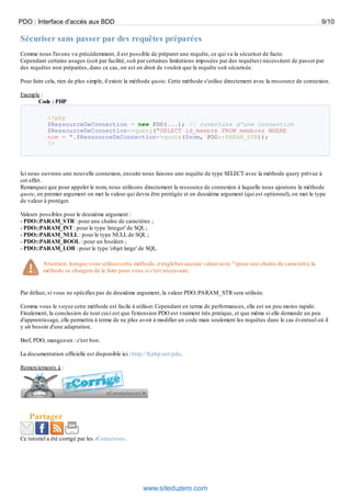 PDO : Interface d'accès aux BDD                                                                                                  9/10

Sécuriser sans passer par des requêtes préparées
Comme nous l'avons vu précédemment, il est possible de préparer une requête, ce qui va la sécuriser de facto.
Cependant certains usages (soit par facilité, soit par certaines limitations imposées par des requêtes) nécessitent de passer par
des requêtes non préparées, dans ce cas, on est en droit de vouloir que la requête soit sécurisée.

Pour faire cela, rien de plus simple, il existe la méthode quote. Cette méthode s'utilise directement avec la ressource de connexion.

Exemple :
       Code : PHP

            <?php
            $RessourceDeConnection = new PDO(...); // ouverture d'une connection
            $RessourceDeConnection->query("SELECT id_membre FROM membres WHERE
            nom = ".$RessourceDeConnection->quote($nom, PDO::PARAM_STR));
            ?>




Ici nous ouvrons une nouvelle connexion, ensuite nous faisons une requête de type SELECT avec la méthode query prévue à
cet effet.
Remarquez que pour appeler le nom, nous utilisons directement la ressource de connexion à laquelle nous ajoutons la méthode
quote, en premier argument on met la valeur qui devra être protégée et en deuxième argument (qui est optionnel), on met le type
de valeur à protéger.

Valeurs possibles pour le deuxième argument :
- PDO::PARAM_STR : pour une chaîne de caractères ;
- PDO::PARAM_INT : pour le type 'integer' de SQL ;
- PDO::PARAM_NULL : pour le type NULL de SQL ;
- PDO::PARAM_BOOL : pour un booléen ;
- PDO::PARAM_LOB : pour le type 'objet large' de SQL.

          Attention, lorsque vous utilisez cette méthode, n'englobez aucune valeur avec '' (pour une chaîne de caractère), la
          méthode se chargera de le faire pour vous si c'est nécessaire.


Par défaut, si vous ne spécifiez pas de deuxième argument, la valeur PDO::PARAM_STR sera utilisée.

Comme vous le voyez cette méthode est facile à utiliser. Cependant en terme de performances, elle est un peu moins rapide.
Finalement, la conclusion de tout ceci est que l'extension PDO est vraiment très pratique, et que même si elle demande un peu
d'apprentissage, elle permettra à terme de ne plus avoir à modifier un code mais seulement les requêtes dans le cas éventuel où il
y ait besoin d'une adaptation.

Bref, PDO, mangez-en : c'est bon.

La documentation officielle est disponible ici : http://fr.php.net/pdo.

Remerciements à :




    Partager

Ce tutoriel a été corrigé par les zCorrecteurs.




                                                     www.siteduzero.com
 