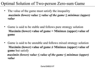 Optimal Solution of Two-person Zero-sum Game
• The value of the game must satisfy the inequality
maximin (lower) value ≤ value of the game ≤ minimax (upper)
value
• Game is said to be stable and follows pure strategy solution
Maximin (lower) value of game = Minimax (upper) value of
game
• Game is said to be unstable and follows mixed strategy solution
Maximin (lower) value of game ≠ Minimax (upper) value of
game but satisfy
maximin (lower) value ≤ value of the game ≤ minimax (upper)
value
Darla/SMBS/VIT
 