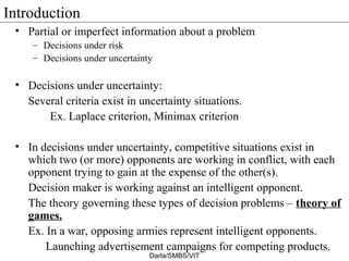 Introduction
• Partial or imperfect information about a problem
– Decisions under risk
– Decisions under uncertainty
• Decisions under uncertainty:
Several criteria exist in uncertainty situations.
Ex. Laplace criterion, Minimax criterion
• In decisions under uncertainty, competitive situations exist in
which two (or more) opponents are working in conflict, with each
opponent trying to gain at the expense of the other(s).
Decision maker is working against an intelligent opponent.
The theory governing these types of decision problems – theory of
games.
Ex. In a war, opposing armies represent intelligent opponents.
Launching advertisement campaigns for competing products.
Darla/SMBS/VIT
 