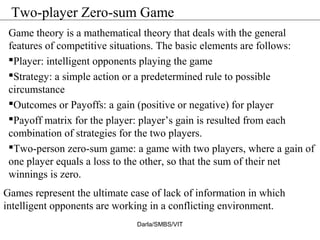 Two-player Zero-sum Game
Game theory is a mathematical theory that deals with the general
features of competitive situations. The basic elements are follows:
Player: intelligent opponents playing the game
Strategy: a simple action or a predetermined rule to possible
circumstance
Outcomes or Payoffs: a gain (positive or negative) for player
Payoff matrix for the player: player’s gain is resulted from each
combination of strategies for the two players.
Two-person zero-sum game: a game with two players, where a gain of
one player equals a loss to the other, so that the sum of their net
winnings is zero.
Games represent the ultimate case of lack of information in which
intelligent opponents are working in a conflicting environment.
Darla/SMBS/VIT
 