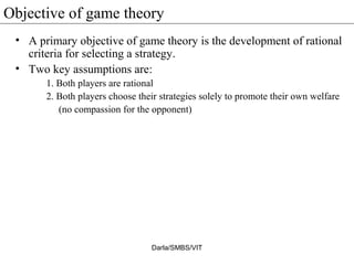 Objective of game theory
• A primary objective of game theory is the development of rational
criteria for selecting a strategy.
• Two key assumptions are:
1. Both players are rational
2. Both players choose their strategies solely to promote their own welfare
(no compassion for the opponent)
Darla/SMBS/VIT
 