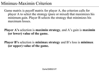 Minimax-Maximin Criterion
Game matrix is payoff matrix for player A, the criterion calls for
player A to select the strategy (pure or mixed) that maximizes his
minimum gain. Player B selects the strategy that minimizes his
maximum losses.
Player A’s selection is maximin strategy, and A’s gain is maximin
(or lower) value of the game.
Player B’s selection is minimax strategy and B’s loss is minimax
(or upper) value of the game.
Darla/SMBS/VIT
 