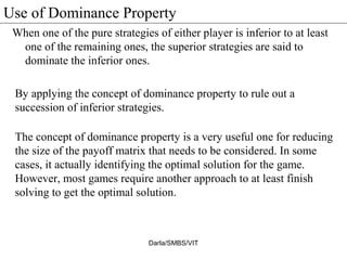 Use of Dominance Property
When one of the pure strategies of either player is inferior to at least
one of the remaining ones, the superior strategies are said to
dominate the inferior ones.
Darla/SMBS/VIT
By applying the concept of dominance property to rule out a
succession of inferior strategies.
The concept of dominance property is a very useful one for reducing
the size of the payoff matrix that needs to be considered. In some
cases, it actually identifying the optimal solution for the game.
However, most games require another approach to at least finish
solving to get the optimal solution.
 