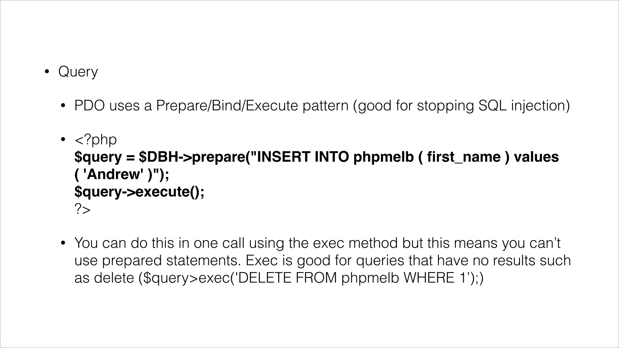 •

Query
•

PDO uses a Prepare/Bind/Execute pattern (good for stopping SQL injection)

•

<?php  
$query = $DBH->prepare("INSERT INTO phpmelb ( ﬁrst_name ) values ( 'Andrew' )"); 
$query->execute(); 
?>

•

You can do this in one call using the exec method but this means you can’t use prepared
statements. Exec is good for queries that have no results such as delete
($query>exec('DELETE FROM phpmelb WHERE 1’);)

•

You can do this in one call using the exec method but this means you can’t use prepared
statement features like named place holders.

 
