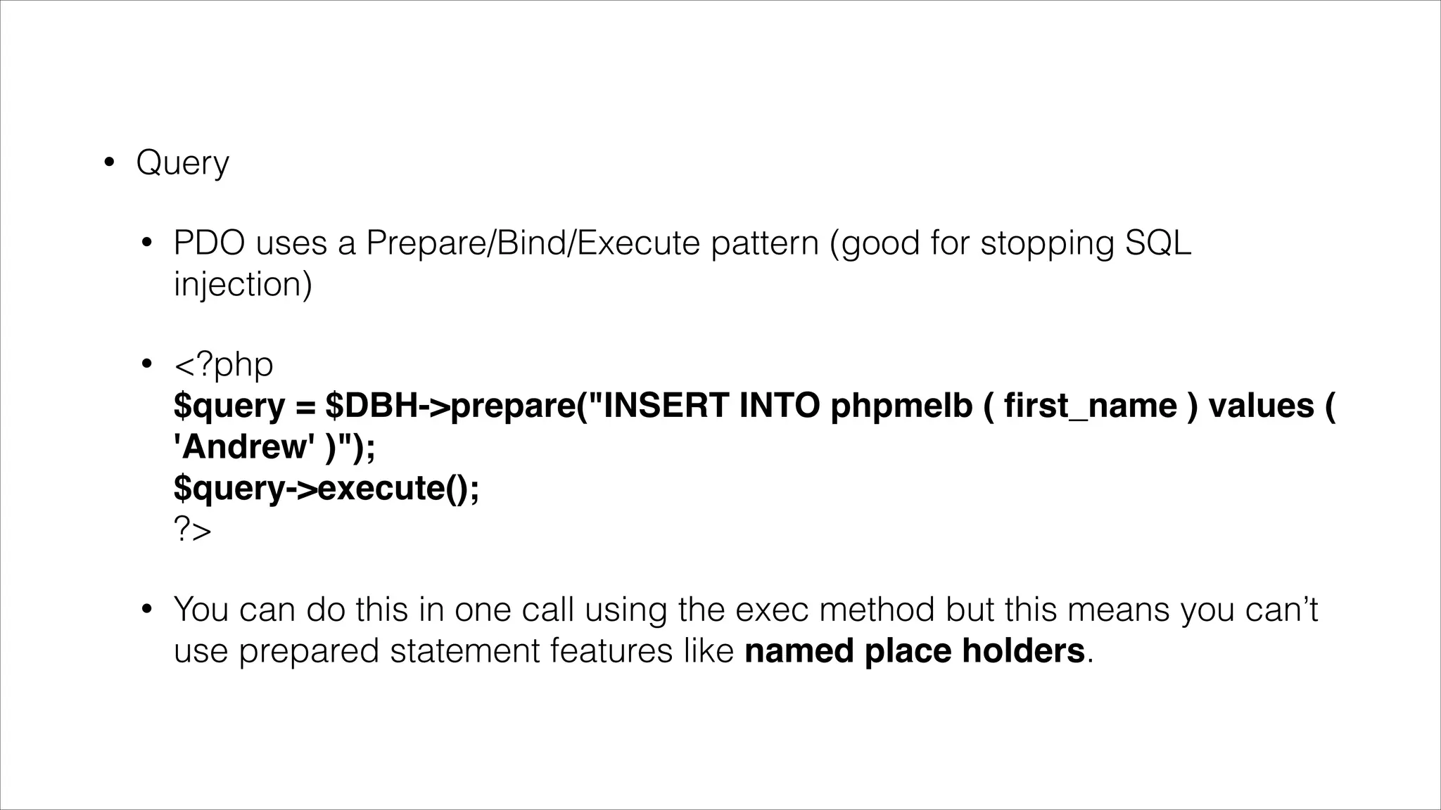•

Do something with the result
•

You get data with the fetch() method but you have to tell PDO how you want
the data to be fetched.

•

<?php 
$query = $DBH->query('SELECT name from phpmelb); 
$query->setFetchMode(PDO::FETCH_ASSOC);  
while($row = $query->fetch()) {  
echo $row['name'] . "n"; 
}

•

$query->setFetchMode(PDO::FETCH_OBJ) creates an object for each result

 