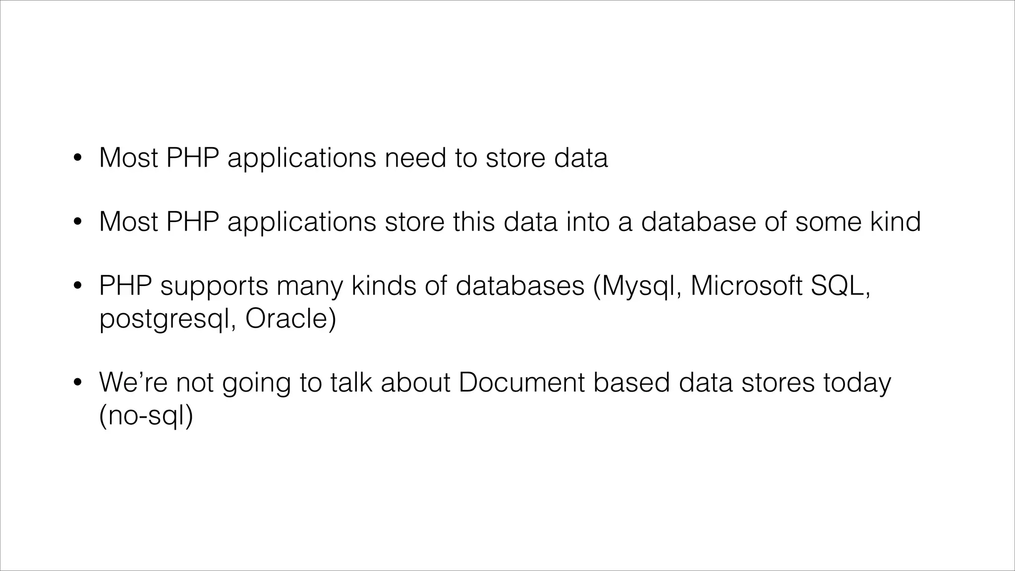 •

Most PHP applications need to store data

•

Most PHP applications store this data into a database of some kind

•

PHP supports many kinds of databases (Mysql, Microsoft SQL,
postgresql, Oracle)

•

We’re not going to talk about Document based data stores today
(no-sql)

 