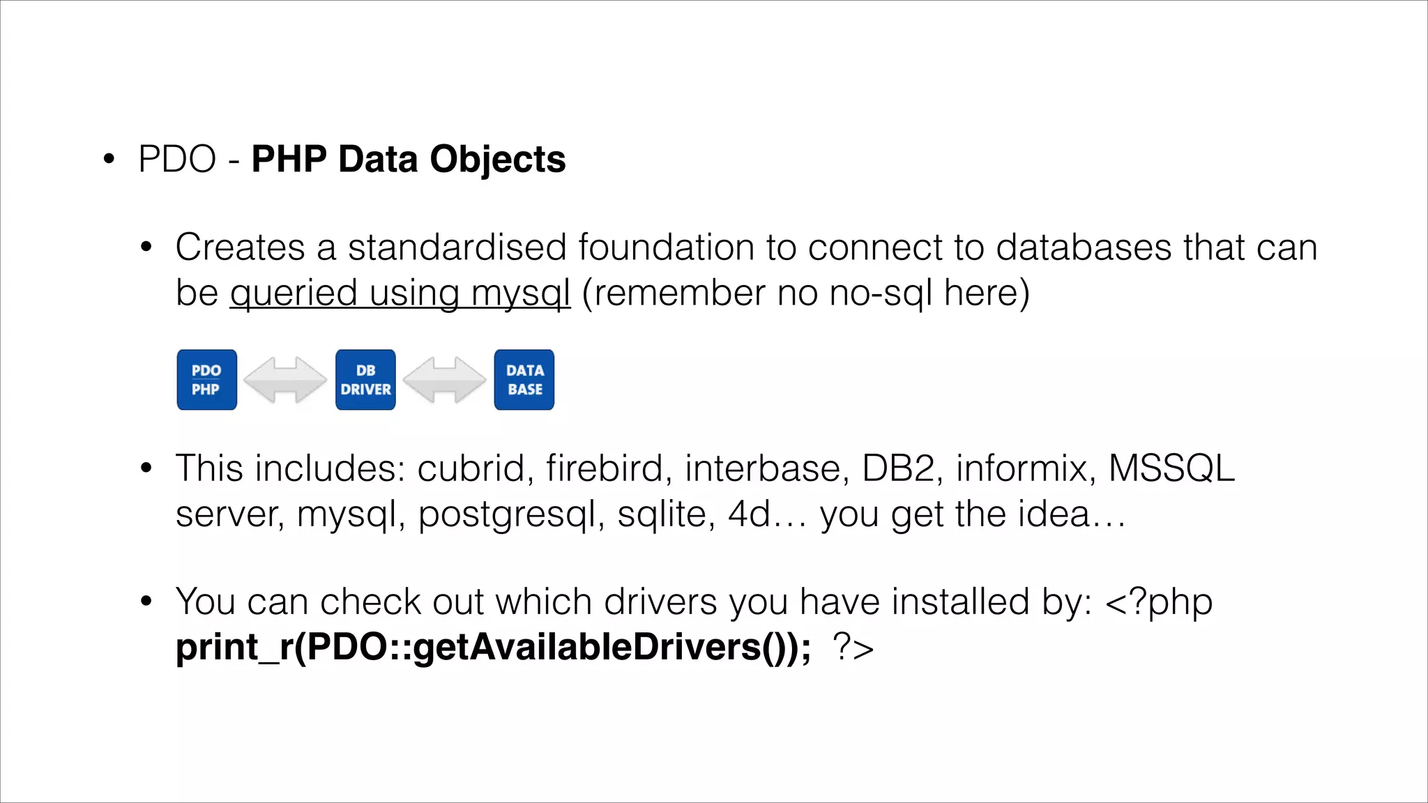 •

PDO - PHP Data Objects
•

Creates a standardised foundation to connect to databases that
can be queried using mysql (remember no no-sql here)

•

This includes: cubrid, ﬁrebird, interbase, DB2, informix, MSSQL
server, mysql, postgresql, sqlite, 4d… you get the idea…

•

You can check out which drivers you have installed by: <?php
print_r(PDO::getAvailableDrivers()); ?>

 