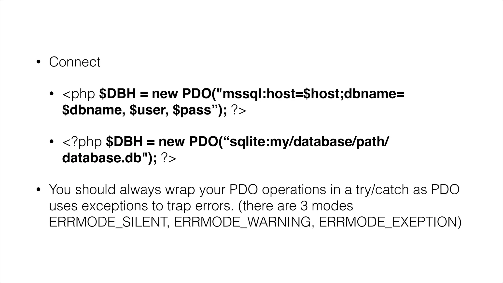 •

Connect
•

•

•

<php $DBH = new PDO("mssql:host=$host;dbname=
$dbname, $user, $pass”); ?>
<?php $DBH = new PDO(“sqlite:my/database/path/
database.db"); ?>

You should always wrap your PDO operations in a try/catch as PDO
uses exceptions to trap errors. (there are 3 modes
ERRMODE_SILENT, ERRMODE_WARNING, ERRMODE_EXEPTION)

 