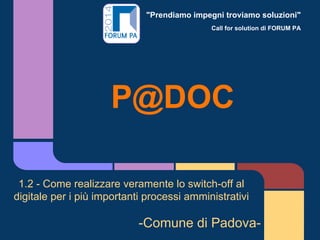 "Prendiamo impegni troviamo soluzioni"
Call for solution di FORUM PA
P@DOC
1.2 - Come realizzare veramente lo switch-off al
digitale per i più importanti processi amministrativi
-Comune di Padova-
 