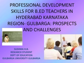 PROFESSIONAL DEVELOPMENT
SKILLS FOR B.ED TEACHERS IN
HYDERABAD KARNATAKA
REGION- GULBARGA: PROSPECTS
AND CHALLENGES
SUSHMA H.B.
RESEARCH STUDENT
DEPT OF EDUCATION
GULBARGA UNIVERSITY GULBARGA
 