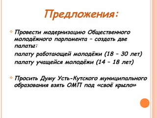 Предложения: 
Провести модернизацию Общественного 
молодёжного парламента – создать две 
палаты: 
палату работающей молодёжи (18 – 30 лет) 
палату учащейся молодёжи (14 – 18 лет) 
Просить Думу Усть-Кутского муниципального 
образования взять ОМП под «своё крыло» 
 