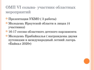 ОМП VI созыва- участник областных 
мероприятий 
 Презентация УКМО ( 3 работы) 
 Молодежь Иркутской области в лицах (4 
участника) 
 16-17 сессия областного детского парламента 
 Молодежь Прибайкалья ( награждены двумя 
путевками в международный летний лагерь 
«Байкал 2020») 
 