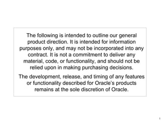 The following is intended to outline our general
product direction. It is intended for information
purposes only, and may not be incorporated into any
contract. It is not a commitment to deliver any
material, code, or functionality, and should not be
relied upon in making purchasing decisions.
The development, release, and timing of any features
or functionality described for Oracle’s products
remains at the sole discretion of Oracle.
1
 