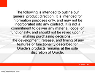 The following is intended to outline our
              general product direction. It is intended for
              information purposes only, and may not be
                incorporated into any contract. It is not a
             commitment to deliver any material, code, or
            functionality, and should not be relied upon in
                      making purchasing decisions.
            The development, release, and timing of any
                  features or functionality described for
                  Oracle’s products remains at the sole
                           discretion of Oracle.




Friday, February 26, 2010
 
