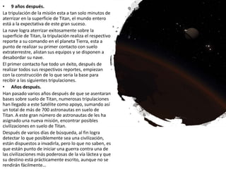 • 9 años después.
La tripulación de la misión esta a tan solo minutos de
aterrizar en la superficie de Titan, el mundo entero
está a la expectativa de este gran suceso.
La nave logra aterrizar exitosamente sobre la
superficie de Titan, la tripulación realiza el respectivo
reporte a su comando en el planeta Tierra, esta a
punto de realizar su primer contacto con suelo
extraterrestre, alistan sus equipos y se disponen a
desabordar su nave.
El primer contacto fue todo un éxito, después de
realizar todos sus respectivos reportes, empiezan
con la construcción de lo que seria la base para
recibir a las siguientes tripulaciones.
• Años después.
Han pasado varios años después de que se asentaran
bases sobre suelo de Titan, numerosas tripulaciones
han llegado a este Satélite como apoyo, sumando así
un total de más de 700 astronautas en suelo de
Titan. A este gran número de astronautas de les ha
asignado una nueva misión, encontrar posibles
civilizaciones en suelo de Titan.
Después de varios días de búsqueda, al fin logra
detectar lo que posiblemente sea una civilización,
están dispuestos a invadirla, pero lo que no saben, es
que están punto de iniciar una guerra contra una de
las civilizaciones más poderosas de la vía láctea y que
su destino está prácticamente escrito, aunque no se
rendirán fácilmente…
 