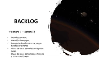 BACKLOG
 Semana 1 – Semana 2
• Introducción POO
• Creación de equipos
• Búsqueda de referentes de juegos
tipo tower defense
• Lluvia de ideas para elección tipo de
juego
• Lluvia de ideas para elección historia
y nombre del juego
 