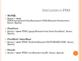 INICIANDO O PDO
   MySQL
   $conn = new
    PDO('mysql:host=localhost;port=3306;dbname=leomoreira',
    $user, $pass);

   PostGree
   $conn = new PDO( 'pgsql:dbname=test host=localhost', $user,
    $pass);

   FireBird / InterBase
   $conn = new PDO( 'firebird:dbname=DATABASE.GDE', $user,
    $pass);

   Oracle
   $conn = new PDO( 'oci:dbname=mydb', $user, $pass);
 