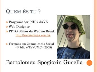 QUEM ÉS TU ?
 Programador PHP / JAVA
 Web Designer

 PPTO Sênior da Web no Break
        http://webnobreak.com.br

   Formado em Comunicação Social
        - Rádio e TV (UMC - 2005)




Bartolomeu Spegiorin Gusella
 