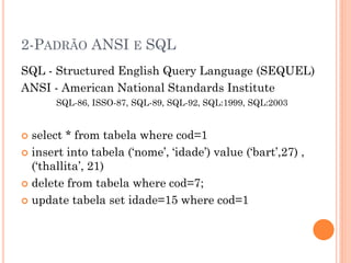 2-PADRÃO ANSI E SQL
SQL - Structured English Query Language (SEQUEL)
ANSI - American National Standards Institute
       SQL-86, ISSO-87, SQL-89, SQL-92, SQL:1999, SQL:2003


 select * from tabela where cod=1
 insert into tabela („nome‟, „idade‟) value („bart‟,27) ,
  („thallita‟, 21)
 delete from tabela where cod=7;

 update tabela set idade=15 where cod=1
 