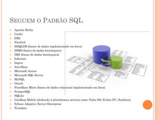 SEGUEM O PADRÃO SQL
   Apache Derby
   Caché
   DB2
   Firebird
   HSQLDB (banco de dados implementado em Java)
   IDMS (banco de dados hierárquico)
   IMS (banco de dados hierárquico)
   Informix
   Ingres
   InterBase
   Microsoft Access
   Microsoft SQL Server
   MySQL
   Oracle
   PointBase Micro (banco de dados relacional implementado em Java)
   PostgreSQL
   SQLite
   LiteBase Mobile (dedicado à plataformas móveis) como: Palm OS, Pocket PC, Symbian)
   Sybase Adaptive Server Enterprise
   Teradata
 